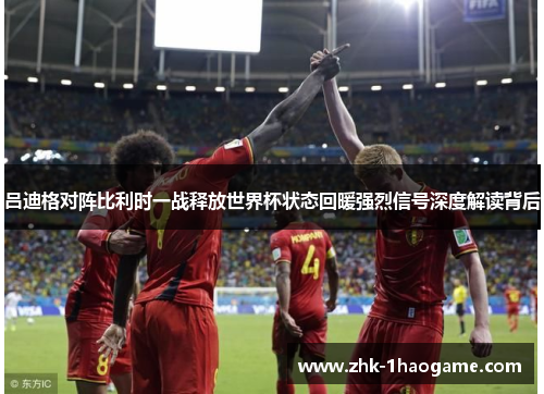 吕迪格对阵比利时一战释放世界杯状态回暖强烈信号深度解读背后