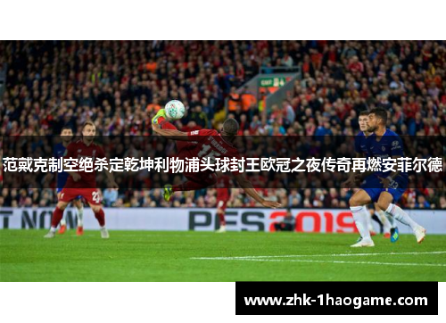范戴克制空绝杀定乾坤利物浦头球封王欧冠之夜传奇再燃安菲尔德