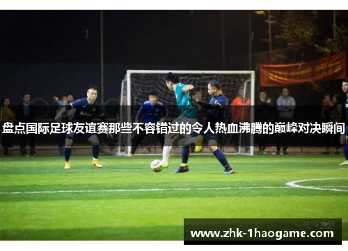 盘点国际足球友谊赛那些不容错过的令人热血沸腾的巅峰对决瞬间
